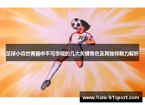 足球小将世青篇中不可忽视的几大关键角色及其独特魅力解析