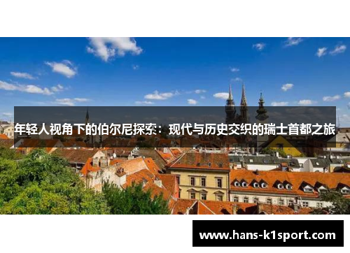 年轻人视角下的伯尔尼探索：现代与历史交织的瑞士首都之旅