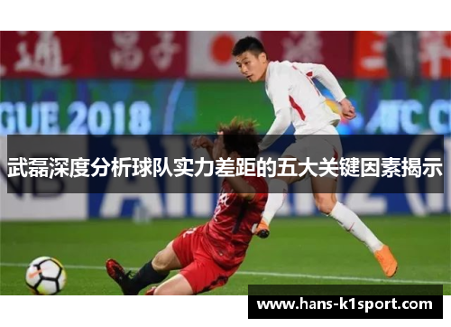 武磊深度分析球队实力差距的五大关键因素揭示