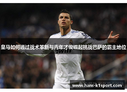 皇马如何通过战术革新与青年才俊崛起挑战巴萨的霸主地位