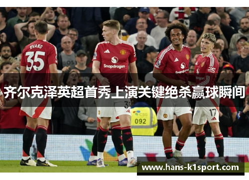 齐尔克泽英超首秀上演关键绝杀赢球瞬间 齐尔克泽英超首秀上演关键绝杀赢球瞬间
